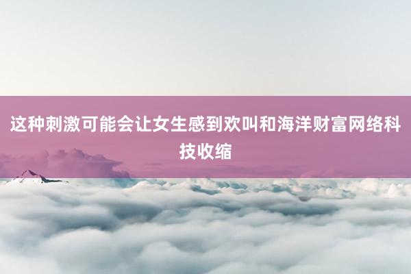 这种刺激可能会让女生感到欢叫和海洋财富网络科技收缩