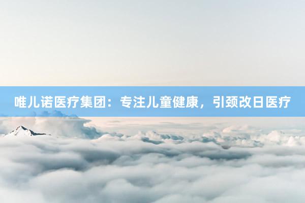 唯儿诺医疗集团：专注儿童健康，引颈改日医疗