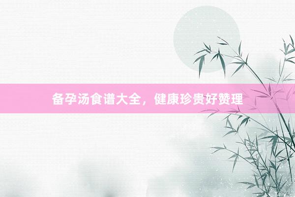 备孕汤食谱大全，健康珍贵好赞理